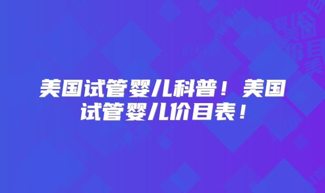 美国试管婴儿科普!美国试管婴儿价目表!