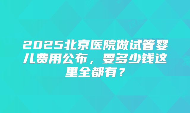 2025北京医院做试管婴儿费用公布,要多少钱这里全都有?