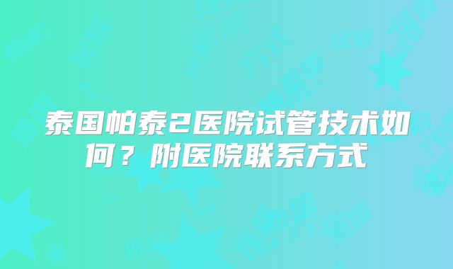 泰国帕泰2医院试管技术如何?附医院联系方式