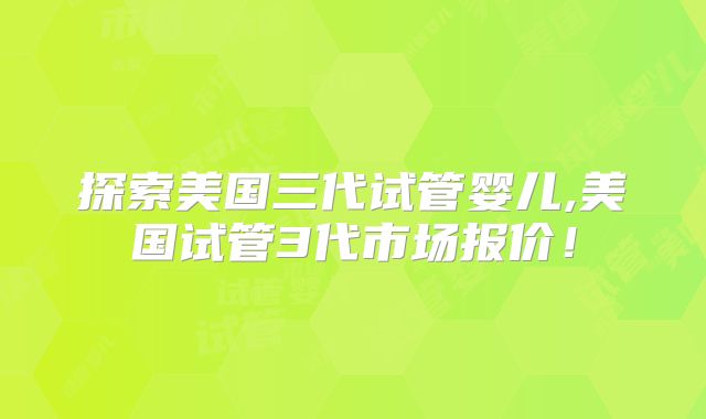 探索美国三代试管婴儿,美国试管3代市场报价！