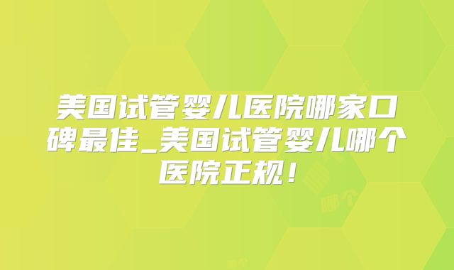 美国试管婴儿医院哪家口碑最佳_美国试管婴儿哪个医院正规！