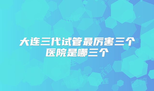 大连三代试管最厉害三个医院是哪三个