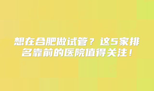 想在合肥做试管?这5家排名靠前的医院值得关注!