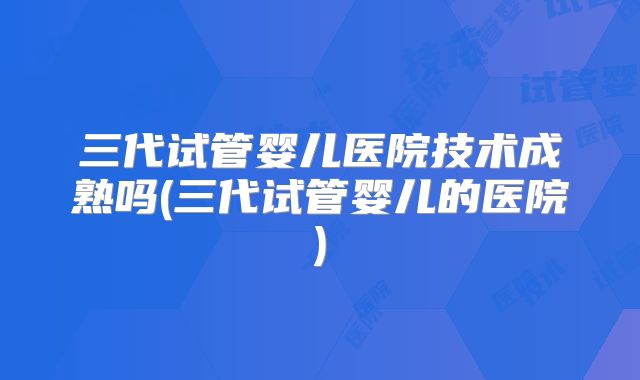 三代试管婴儿医院技术成熟吗(三代试管婴儿的医院)