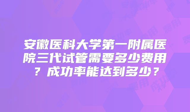 安徽医科大学第一附属医院三代试管需要多少费用?成功率能达到多少?