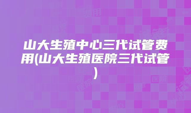 山大生殖中心三代试管费用(山大生殖医院三代试管)