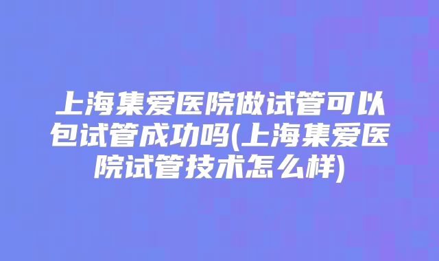 上海集爱医院做试管可以包试管成功吗(上海集爱医院试管技术怎么样)