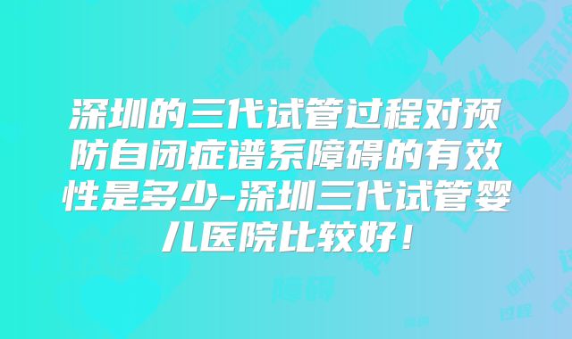 深圳的三代试管过程对预防自闭症谱系障碍的有效性是多少-深圳三代试管婴儿医院比较好!
