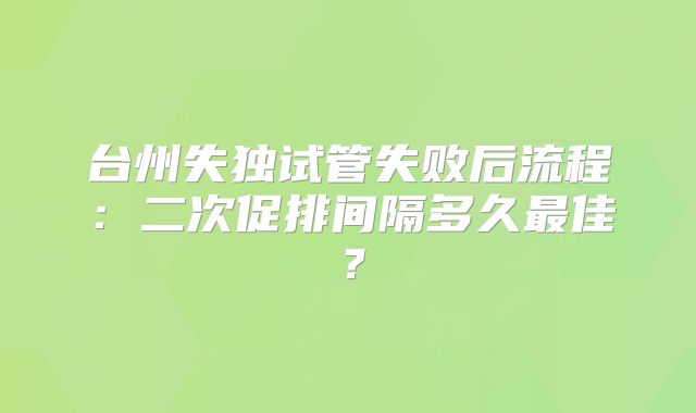 台州失独试管失败后流程：二次促排间隔多久最佳？