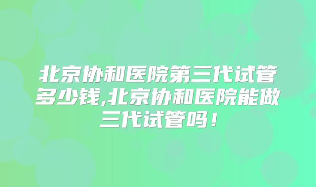 北京协和医院第三代试管多少钱,北京协和医院能做三代试管吗!