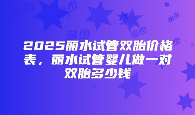 2025丽水试管双胎价格表,丽水试管婴儿做一对双胎多少钱