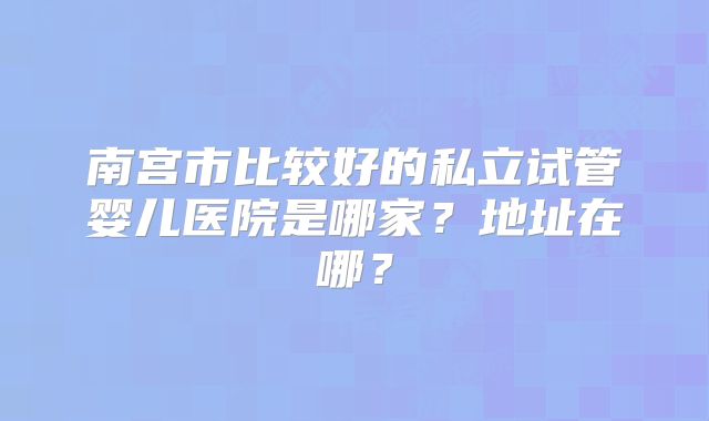 南宫市比较好的私立试管婴儿医院是哪家?地址在哪?