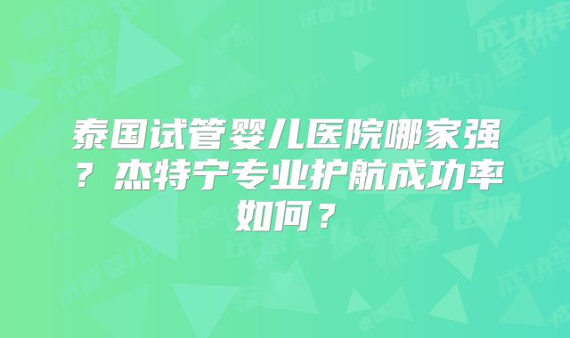 泰国试管婴儿医院哪家强？杰特宁专业护航成功率如何？