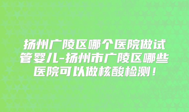 扬州广陵区哪个医院做试管婴儿-扬州市广陵区哪些医院可以做核酸检测！