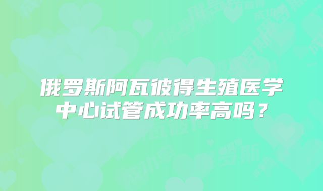 俄罗斯阿瓦彼得生殖医学中心试管成功率高吗?