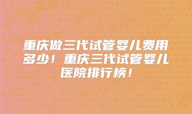 重庆做三代试管婴儿费用多少!重庆三代试管婴儿医院排行榜!