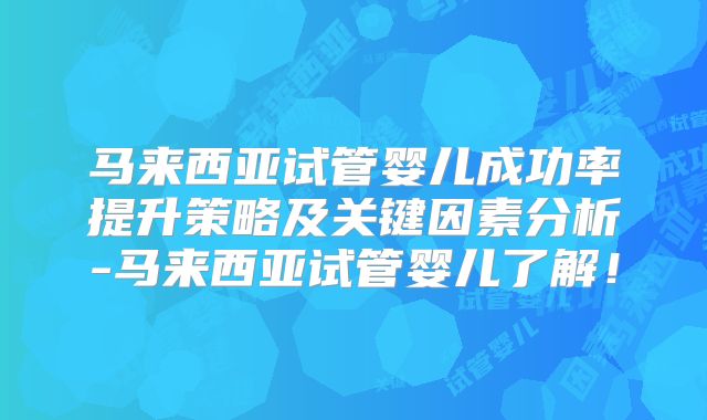 马来西亚试管婴儿成功率提升策略及关键因素分析-马来西亚试管婴儿了解!