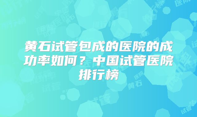 黄石试管包成的医院的成功率如何?中国试管医院排行榜