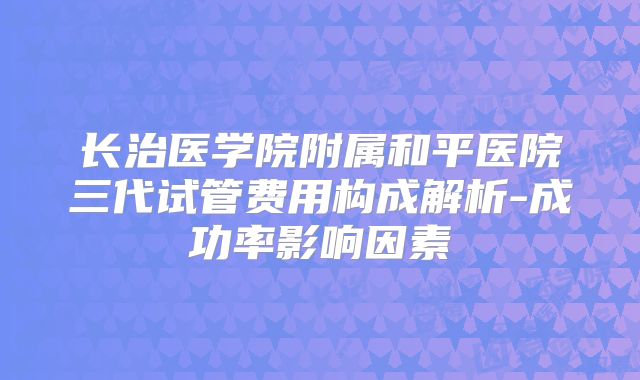 长治医学院附属和平医院三代试管费用构成解析-成功率影响因素