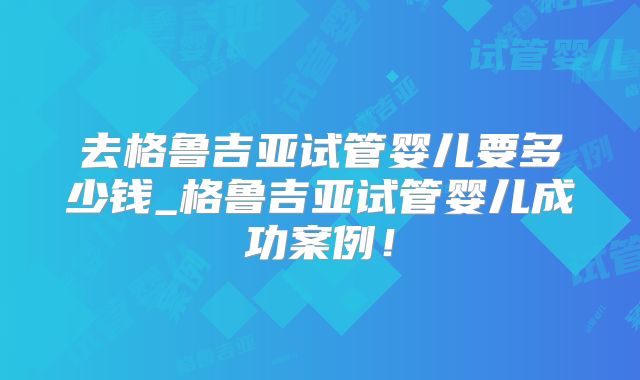 去格鲁吉亚试管婴儿要多少钱_格鲁吉亚试管婴儿成功案例!