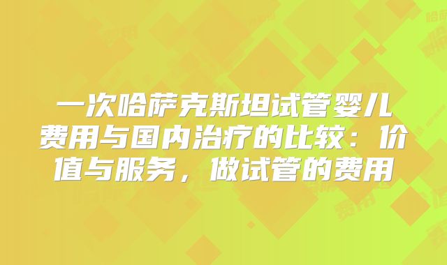 一次哈萨克斯坦试管婴儿费用与国内治疗的比较:价值与服务,做试管的费用