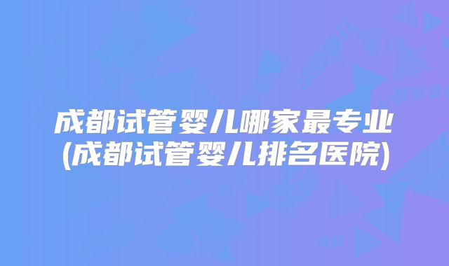 成都试管婴儿哪家最专业(成都试管婴儿排名医院)