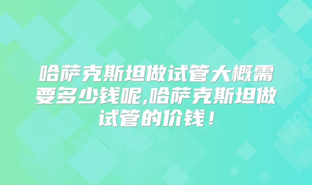 哈萨克斯坦做试管大概需要多少钱呢,哈萨克斯坦做试管的价钱!