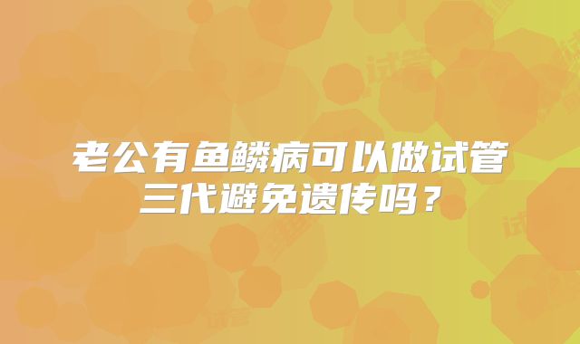 老公有鱼鳞病可以做试管三代避免遗传吗?
