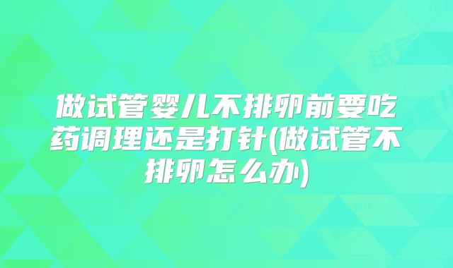 做试管婴儿不排卵前要吃药调理还是打针(做试管不排卵怎么办)