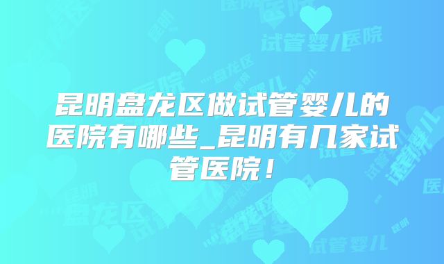 昆明盘龙区做试管婴儿的医院有哪些_昆明有几家试管医院!