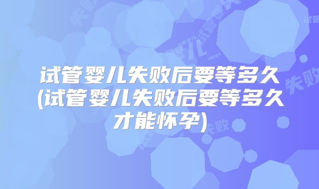 试管婴儿失败后要等多久(试管婴儿失败后要等多久才能怀孕)