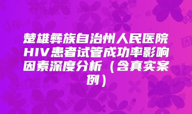 楚雄彝族自治州人民医院HIV患者试管成功率影响因素深度分析(含真实案例)