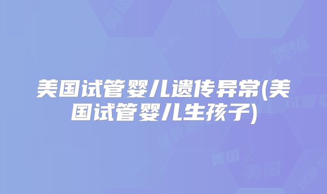 美国试管婴儿遗传异常(美国试管婴儿生孩子)
