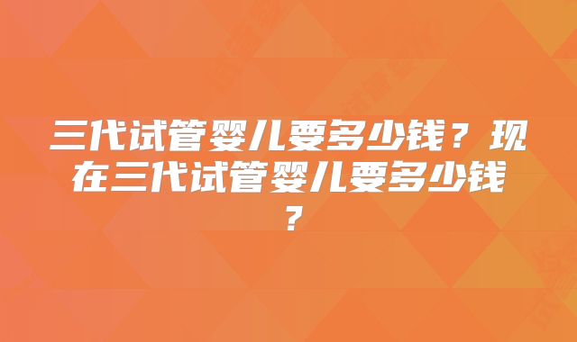 三代试管婴儿要多少钱?现在三代试管婴儿要多少钱?