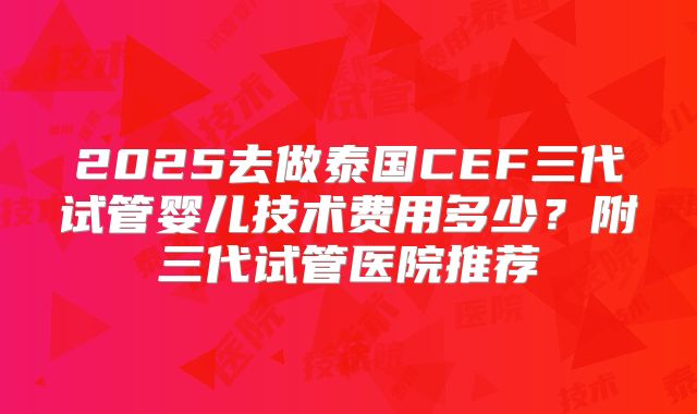 2025去做泰国CEF三代试管婴儿技术费用多少？附三代试管医院推荐
