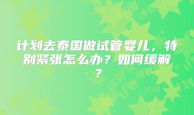 计划去泰国做试管婴儿,特别紧张怎么办?如何缓解?