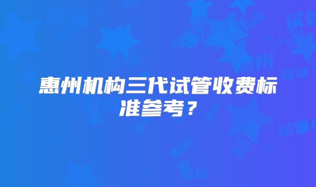 惠州机构三代试管收费标准参考?