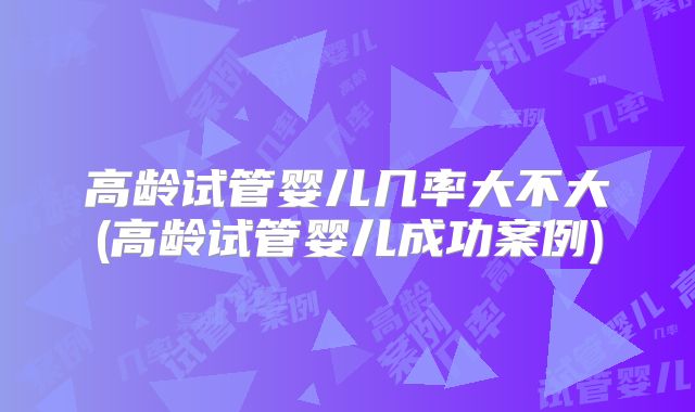 高龄试管婴儿几率大不大(高龄试管婴儿成功案例)
