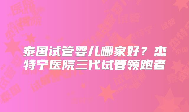 泰国试管婴儿哪家好?杰特宁医院三代试管领跑者
