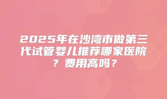 2025年在沙湾市做第三代试管婴儿推荐哪家医院？费用高吗？