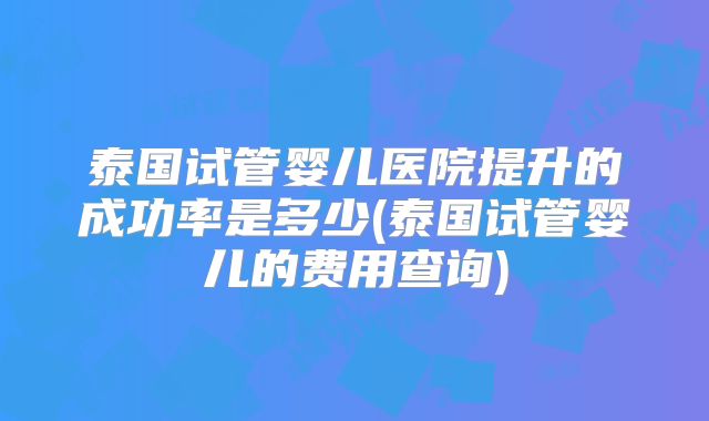 泰国试管婴儿医院提升的成功率是多少(泰国试管婴儿的费用查询)