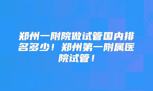 郑州一附院做试管国内排名多少!郑州第一附属医院试管!