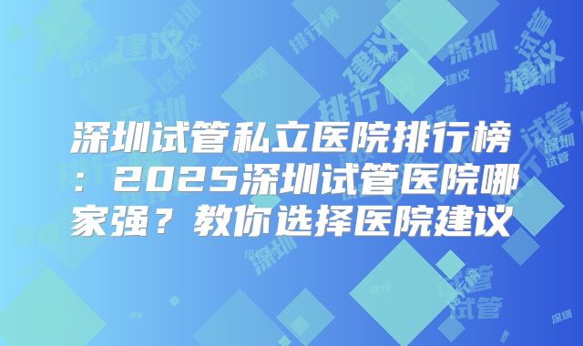 深圳试管私立医院排行榜：2025深圳试管医院哪家强？教你选择医院建议