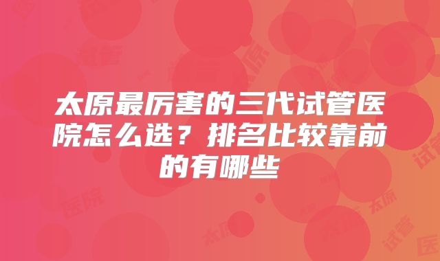 太原最厉害的三代试管医院怎么选？排名比较靠前的有哪些