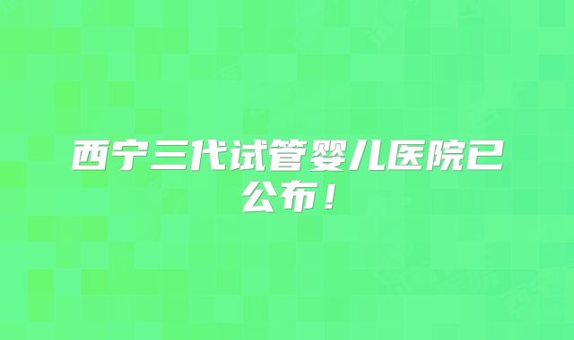 西宁三代试管婴儿医院已公布!