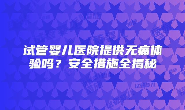 试管婴儿医院提供无痛体验吗?安全措施全揭秘