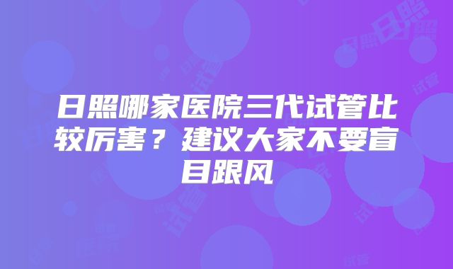 日照哪家医院三代试管比较厉害?建议大家不要盲目跟风