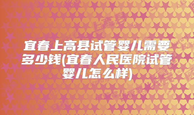 宜春上高县试管婴儿需要多少钱(宜春人民医院试管婴儿怎么样)