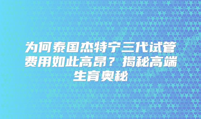 为何泰国杰特宁三代试管费用如此高昂?揭秘高端生育奥秘