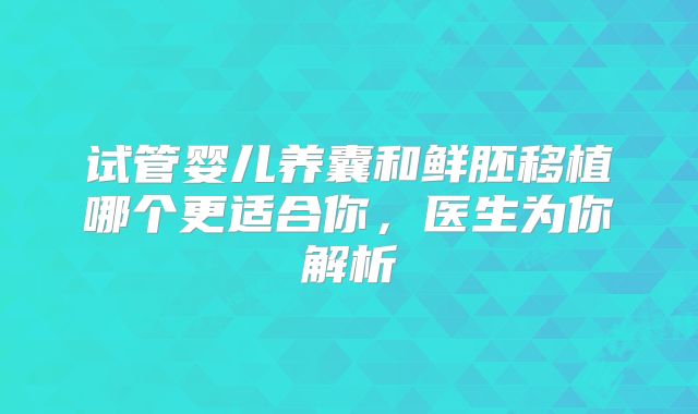 试管婴儿养囊和鲜胚移植哪个更适合你，医生为你解析